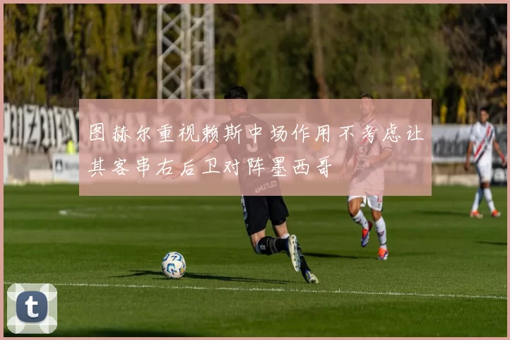 图赫尔重视赖斯中场作用不考虑让其客串右后卫对阵墨西哥