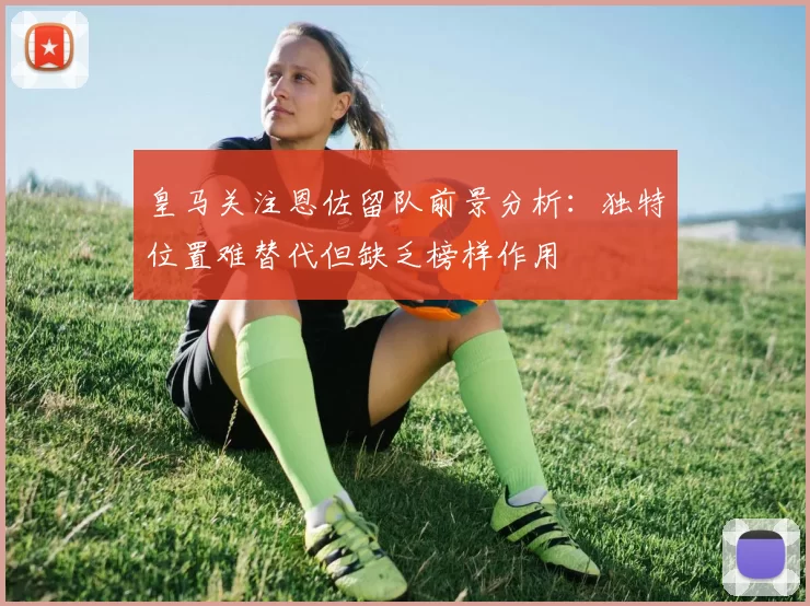 皇马关注恩佐留队前景分析：独特位置难替代但缺乏榜样作用