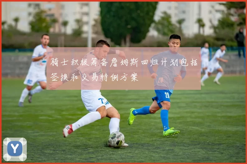 骑士积极筹备詹姆斯回归计划包括签换和交易特例方案