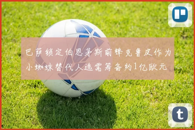 巴萨锁定伯恩茅斯前锋克鲁皮作为小蜘蛛替代人选需筹备约1亿欧元