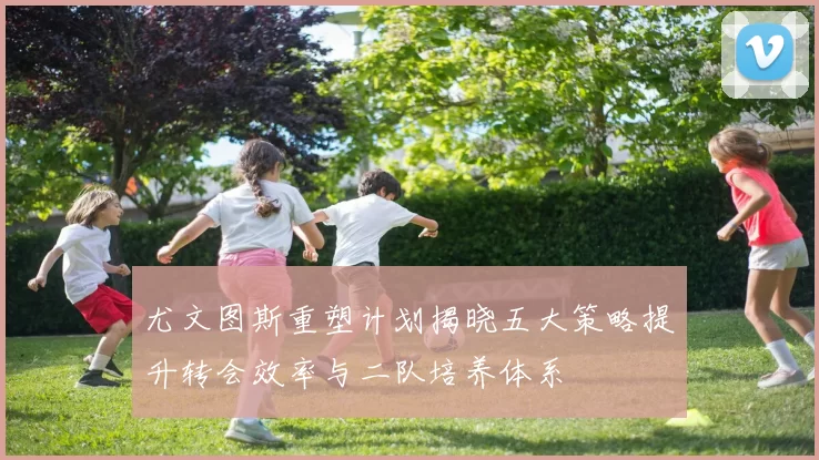 尤文图斯重塑计划揭晓五大策略提升转会效率与二队培养体系